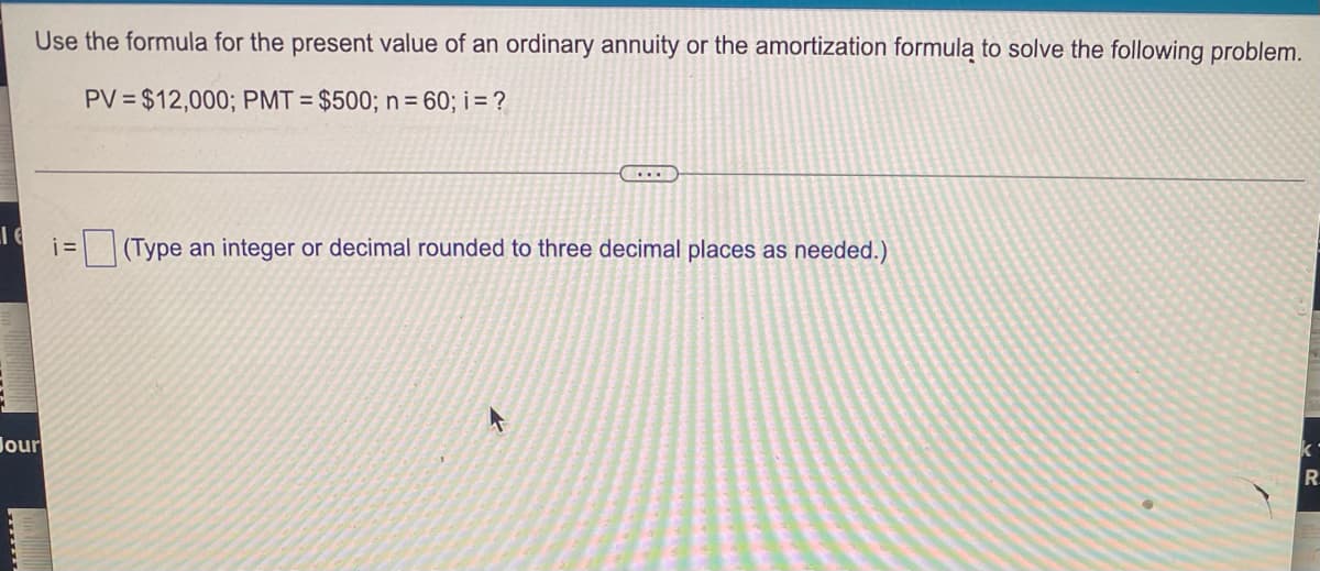 Use the formula for the present value of an ordinary annuity or the amortization formula to solve the following problem.
PV=$12,000; PMT= $500; n = 60; i = ?
LIG
i=(Type an integer or decimal rounded to three decimal places as needed.)
ki
Jour
R