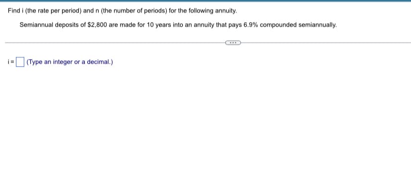 Find i (the rate per period) and n (the number of periods) for the following annuity.
Semiannual deposits of $2,800 are made for 10 years into an annuity that pays 6.9% compounded semiannually.
=
(Type an integer or a decimal.)