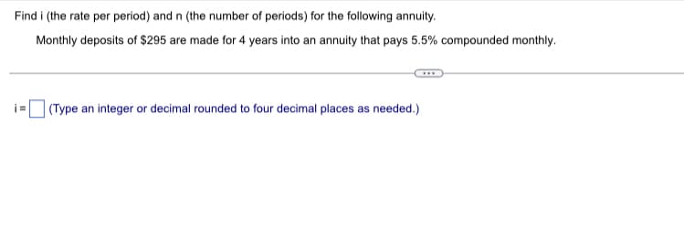 Find i (the rate per period) and n (the number of periods) for the following annuity.
Monthly deposits of $295 are made for 4 years into an annuity that pays 5.5% compounded monthly.
i=
(Type an integer or decimal rounded to four decimal places as needed.)