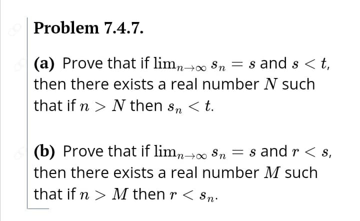 Problem 7.4.7.
(a) Prove that if limn→∞ Sn
= s and s <t,
then there exists a real number N such
that if n > N then s, < t.
< t.
(b) Prove that if limn Sn = s and r < s,
then there exists a real number M such
that if n > M then r < sn:
