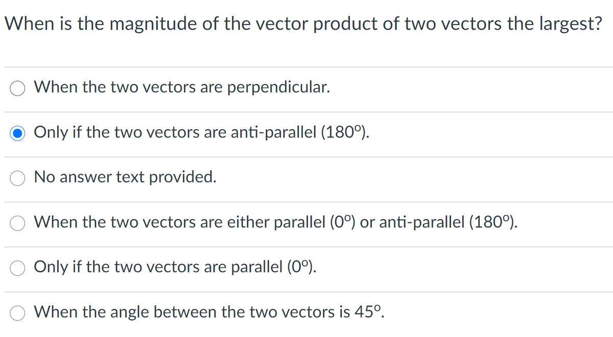 When is the magnitude of the vector product of two vectors the largest?
When the two vectors are perpendicular.
Only if the two vectors are anti-parallel (180°).
No answer text provided.
When the two vectors are either parallel (O°) or anti-parallel (180°).
Only if the two vectors are parallel (0°).
When the angle between the two vectors is 45°.
