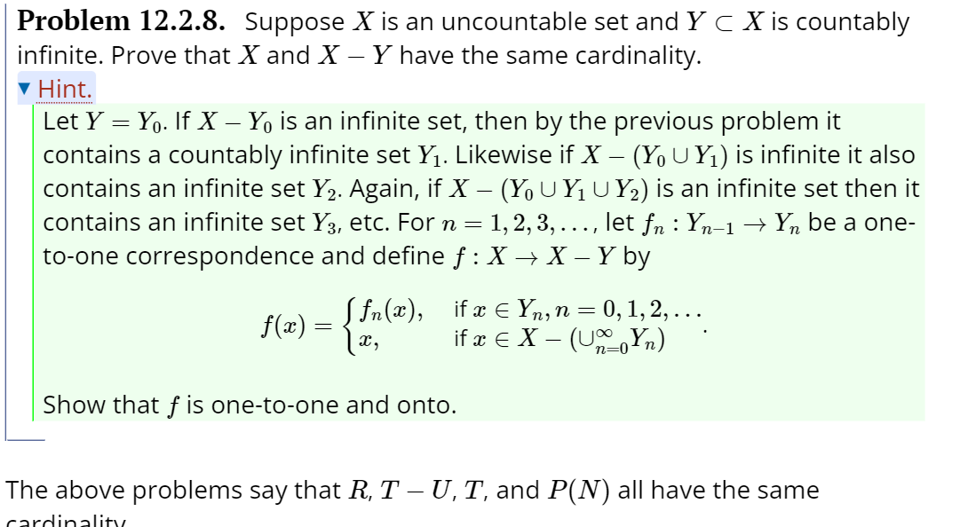 Problem 12.2.8. Suppose X is an uncountable set and Y C X is countably
infinite. Prove that X and X – Y have the same cardinality.
v Hint.
Let Y = Yo. If X – Y, is an infinite set, then by the previous problem it
contains a countably infinite set Y1. Likewise if X – (Y, U Y1) is infinite it also
contains an infinite set Y2. Again, if X – (Yo UYUY2) is an infinite set then it
contains an infinite set Y3, etc. For n = 1,2, 3, ..., let fn : Yn-1 → Yn be a one-
to-one correspondence and define f : X → X – Y by
f(x) =
x,
S fn(x), if æ E Yn, n = 0, 1, 2, ...
if æ e X – (U,Yn)
Show that f is one-to-one and onto.
The above problems say that R, T – U, T, and P(N) all have the same
cardinality
