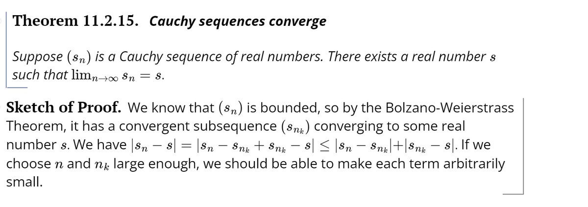 Theorem 11.2.15. Cauchy sequences converge
Suppose (sn) is a Cauchy sequence of real numbers. There exists a real number s
such that limn→∞ Sn = s.
Sketch of Proof. We know that (sn) is bounded, so by the Bolzano-Weierstrass
Theorem, it has a convergent subsequence (Snk) converging to some real
number s. We have sn – s = |Sn – Snp + Snk
s| < |Sn – Sni|+|Snk
8|. If we
choose n and ng large enough, we should be able to make each term arbitrarily
small.
