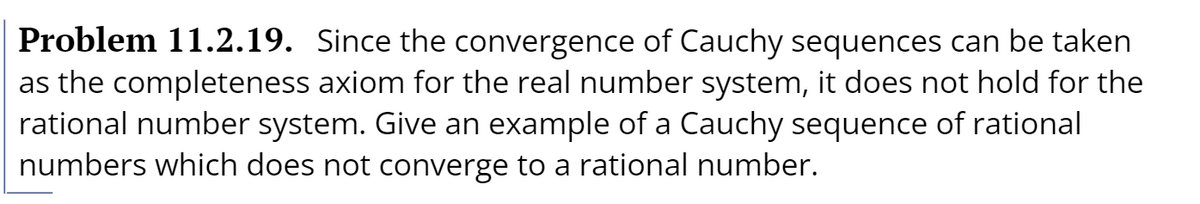 Problem 11.2.19. Since the convergence of Cauchy sequences can be taken
as the completeness axiom for the real number system, it does not hold for the
rational number system. Give an example of a Cauchy sequence of rational
numbers which does not converge to a rational number.

