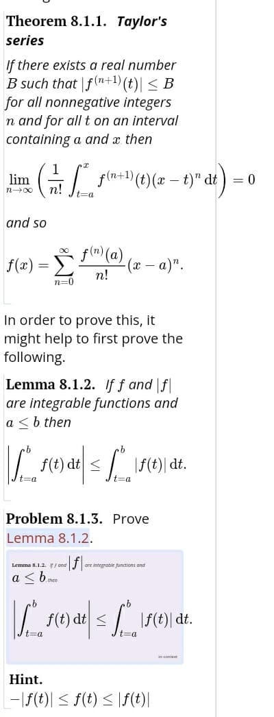 Theorem 8.1.1. Taylor's
series
If there exists a real number
B such that f(n+1) (t)| < B
for all nonnegative integers
n and for allt on an interval
containing a and x then
1
lim G
fln+ (t)(x – t)" dt) = 0
n!
t=a
and so
Σ
f(m) (a)
f(x) =
a)".
%3D
n!
n=0
In order to prove this, it
might help to first prove the
following.
Lemma 8.1.2. If f and f
are integrable functions and
a < b then
f(t) dt <
|f(t)| dt.
t=a
%3a
Problem 8.1.3. Prove
Lemma 8.1.2.
Lemma 8.1.2. / and
IJ are integrable punctions and
a < bmem
f(t) dt </
|F(t)| dt.
t=a
t=a
in-contet
Hint.
L-|f(t)| < f(t) < |f(t)|
