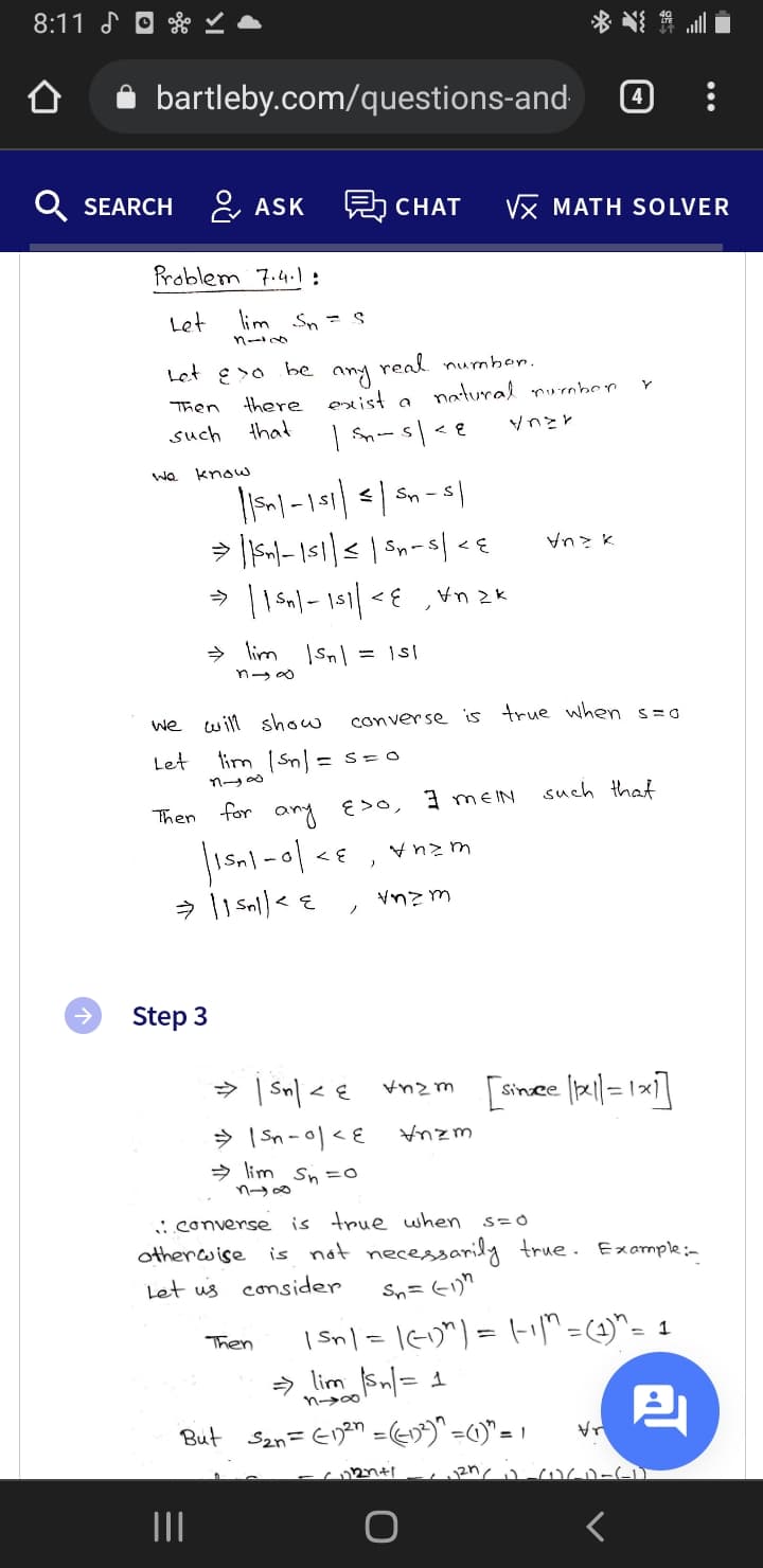 8:11 よ 回
bartleby.com/questions-and
SEARCH &, ASK
Vx MATH SOLVER
CHAT
Problem 7.4. :
Let
lim Sn =
real numbon.
natural rurnber
Let E>o
be
any
there exist a
Then
such
that
Vnとと
We know
Sn -
> lim
n→の
we will show
conver se is true when s=g
Let
lim Snl = s = 0
such that
Then for any E>o, MEIN
Vnz m
Step 3
> | Sn| < € vnzm [sir
Since
> lim Sn=0
n→の
is true when
is not necessarily true. Example:-
i.converse
othercwise
Let us consider
| sn/ = 1G)") = -iM=(4)^= 1
> lim Sn|= 1
Then
n-→の
But San= EDan = (-)"=0)"= /
II
