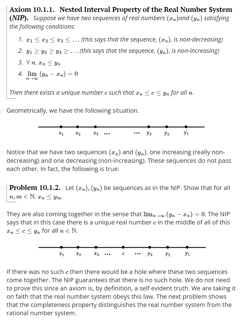 Axiom 10.1.1. Nested Interval Property of the Real Number System
(NIP). Suppose we have two sequences of real numbers (xn)and (yn) satisfying
the following conditions:
1. x1 < x2 < x3 <... (this says that the sequence, (xn), is non-decreasing)
2. y1 2 Y2 > Y3 >... (this says that the sequence, (Yn), is non-increasing)
3. Vn, xn < Yn
4. lim (yn –-
xn) = 0
n00
Then there exists a unique number c such that xn < c Yn for all n.
Geometrically, we have the following situation.
X1
X2
X3
Уз
y2
y1
...
...
Notice that we have two sequences (x,) and (yn), one increasing (really non-
decreasing) and one decreasing (non-increasing). These sequences do not pass
each other. In fact, the following is true:
Problem 10.1.2. Let (xn), (yn) be sequences as in the NIP. Show that for all
п, т € N, хn < Ут-
They are also coming together in the sense that limn+ (Yn – xn) = 0. The NIP
says that in this case there is a unique real number c in the middle of all of this
In <c< yn for all n e N.
X1
X2
X3
Уз
y2
y1
...
...
If there was no such c then there would be a hole where these two sequences
come together. The NIP guarantees that there is no such hole. We do not need
to prove this since an axiom is, by definition, a self evident truth. We are taking it
on faith that the real number system obeys this law. The next problem shows
that the completeness property distinguishes the real number system from the
rational number system.
