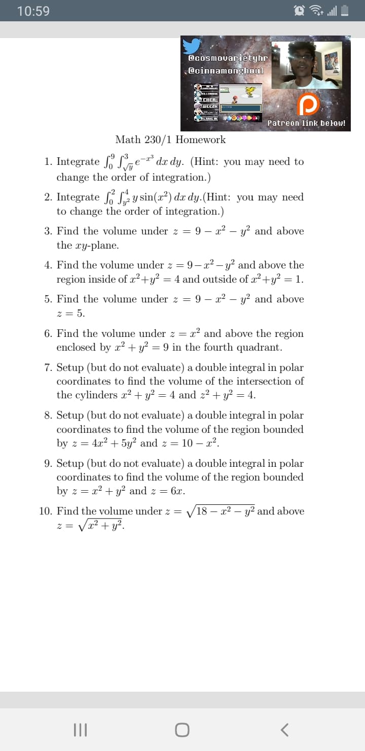 10:59
@cosmovarietyhr
@cinnamonghoul
THER
ALANIS
Patreon link below!
Math 230/1 Homework
e-3
Vy
change the order of integration.)
1. Integrate S
dx dy. (Hint: you may need to
2. Integrate S2 Y sin(x²) dx dy.(Hint: you may need
to change the order of integration.)
3. Find the volume under z = 9 – x² – y? and above
the xy-plane.
4. Find the volume under z = 9-x2 – y? and above the
region inside of x²+y?
= 4 and outside of x?+y? = 1.
5. Find the volume under z = 9 – x² –
y? and above
z = 5.
6. Find the volume under z = x² and above the region
enclosed by x? + y? = 9 in the fourth quadrant.
7. Setup (but do not evaluate) a double integral in polar
coordinates to find the volume of the intersection of
the cylinders x² + y? = 4 and z² + y? = 4.
8. Setup (but do not evaluate) a double integral in polar
coordinates to find the volume of the region bounded
by z = 4.x2 + 5y² and z = 10 – x².
9. Setup (but do not evaluate) a double integral in polar
coordinates to find the volume of the region bounded
by z = x2 + y² and z = 6x.
10. Find the volume under z =
18 – x² – y² and above
Va? + y?.
II
