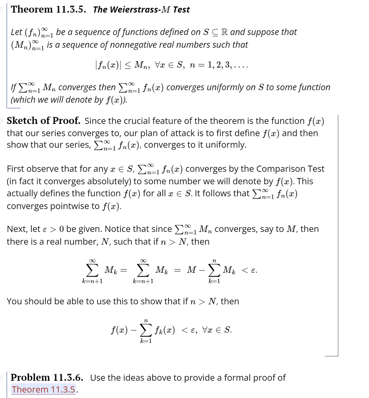 Theorem 11.3.5. The Weierstrass-M Test
Let (fn) be a sequence of functions defined on SCR and suppose that
(Mn)n-1 is a sequence of nonnegative real numbers such that
n=1
|fn(x)| < Mn, Væ E S, n = 1, 2, 3, ....
If E Mn converges then fn(x) converges uniformly on S to some function
(which we will denote by f(x)).
'n=1
n=1
Sketch of Proof. Since the crucial feature of the theorem is the function f(x)
that our series converges to, our plan of attack is to first define f(x) and then
show that our series, E fn(x), converges to it uniformly.
in=
First observe that for any a E S, E fn(x) converges by the Comparison Test
(in fact it converges absolutely) to some number we will denote by f(x). This
actually defines the function f(x) for all æ E S. It follows that E1 fn(x)
converges pointwise to f(x).
'n=1
n=1
Next, let e > 0 be given. Notice that since E-1 Mn converges, say to M, then
there is a real number, N, such that if n > N, then
n=1
E Mk =
Mk
Mk
= M
< E.
k=n+1
k=n+1
k=1
You should be able to use this to show that if n > N, then
n
f(x) – > f«(x) < ɛ, Væ E S.
-
k=1
Problem 11.3.6. Use the ideas above to provide a formal proof of
Theorem 11.3.5.
