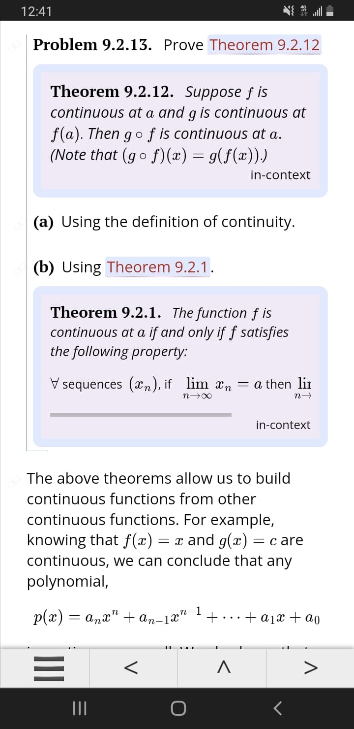 12:41
Problem 9.2.13. Prove Theorem 9.2.12
Theorem 9.2.12. Suppose f is
continuous at a and g is continuous at
f(a). Then go f is continuous at a.
(Note that (go
f)(x) = g(f(x))
in-context
(a) Using the definition of continuity.
(b) Using Theorem 9.2.1.
Theorem 9.2.1. The function f is
continuous at a if and only if f satisfies
the following property:
V sequences (xn), if lim xn = a then lir
n 0
in-context
The above theorems allow us to build
continuous functions from other
continuous functions. For example,
knowing that f(x)
continuous, we can conclude that any
polynomial,
= x and g(x) = c are
p(x) = a,a"
+ an-1x"
n-1
+
+ ajx + ao
II
II
