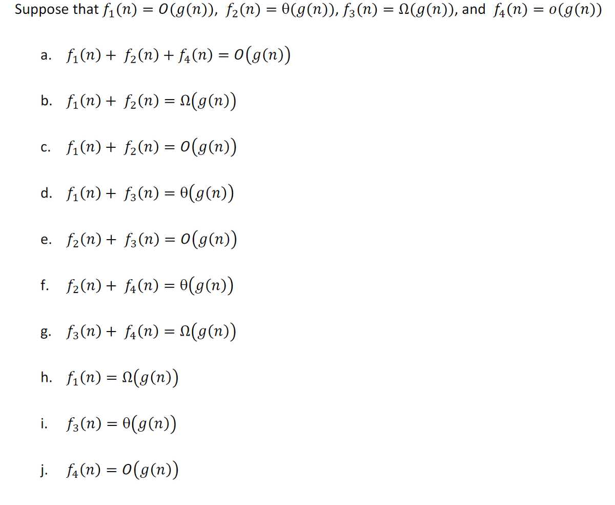 Suppose that f, (n) = 0(g(n)), f2(n) = 0(g(n)), f3(n) = N(g(n)), and f4(n) = 0(g(n))
a. fi(n)+ f2(n) + f4(n) = 0(g(n))
b. fi(n) + f2(n) = (g(n))
c. fi(n) + f2(n) = 0(g(n))
d. fi(n) + f3(n) = 0(g(n))
e. f2(n) + f3(n) = 0(g(n))
f. f2(n) + f4(n) = 0(g(n))
g. f3(n)+ f4(n) = N(g(n))
h. f,(n) = N(g(n)
%|
i. f3(n) = 0(g(n))
j. f4(n) = 0(g(n))
