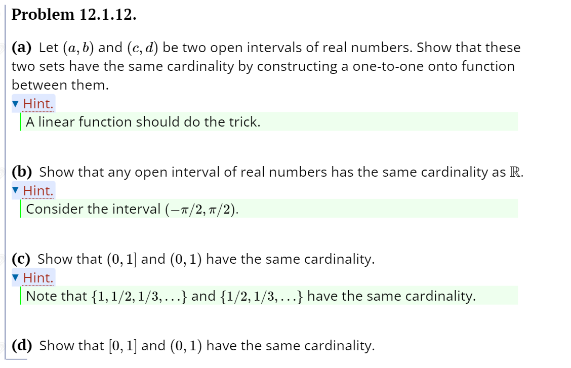 Problem 12.1.12.
(a) Let (a, b) and (c, d) be two open intervals of real numbers. Show that these
two sets have the same cardinality by constructing a one-to-one onto function
between them.
v Hint.
A linear function should do the trick.
(b) Show that any open interval of real numbers has the same cardinality as R.
▼ Hint.
Consider the interval (-1/2, T /2).
(c) Show that (0, 1] and (0, 1) have the same cardinality.
▼ Hint.
Note that {1, 1/2, 1/3,...} and {1/2, 1/3,...} have the same cardinality.
(d) Show that [0, 1] and (0, 1) have the same cardinality.
