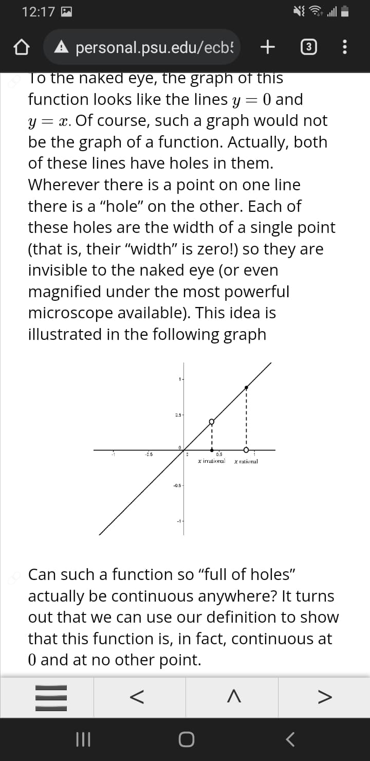 12:17 M
A personal.psu.edu/ecb!
+
To the naked eye, the graph of this
function looks like the lines y
= x. Of course, such a graph would not
be the graph of a function. Actually, both
0 and
of these lines have holes in them.
Wherever there is a point on one line
there is a "hole" on the other. Each of
these holes are the width of a single point
(that is, their "width" is zero!) so they are
invisible to the naked eye (or even
magnified under the most powerful
microscope available). This idea is
illustrated in the following graph
0.5-
-0.5
0.5
x irrationa)
x rational
Can such a function so "full of holes"
actually be continuous anywhere? It turns
out that we can use our definition to show
that this function is, in fact, continuous at
0 and at no other point.
II
II
