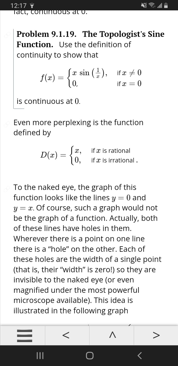 12:17 i
Tact, continuous a U.
Problem 9.1.19. The Topologist's Sine
Function. Use the definition of
continuity to show that
x sin (-), ifx # 0
f(x) = {.
if x = 0
is continuous at 0.
Even more perplexing is the function
defined by
Sæ,
if x is rational
D(x) =
0,
10, if x is irrational .
To the naked eye, the graph of this
function looks like the lines y = 0 and
y = x. Of course, such a graph would not
be the graph of a function. Actually, both
of these lines have holes in them.
Wherever there is a point on one line
there is a "hole" on the other. Each of
these holes are the width of a single point
(that is, their "width" is zero!) so they are
invisible to the naked eye (or even
magnified under the most powerful
microscope available). This idea is
illustrated in the following graph
II
II
