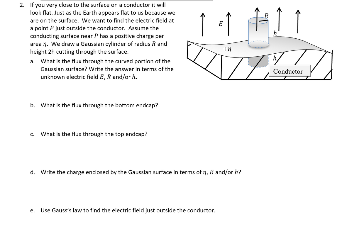 2. If you very close to the surface on a conductor it will
look flat. Just as the Earth appears flat to us because we
R
are on the surface. We want to find the electric field at
E
a point P just outside the conductor. Assume the
conducting surface near P has a positive charge per
h
area n. We draw a Gaussian cylinder of radius R and
height 2h cutting through the surface.
а.
What is the flux through the curved portion of the
Gaussian surface? Write the answer in terms of the
Conductor
unknown electric field E, R and/or h.
b. What is the flux through the bottom endcap?
С.
What is the flux through the top endcap?
d. Write the charge enclosed by the Gaussian surface in terms of 7, R and/or h?
е.
Use Gauss's law to find the electric field just outside the conductor.
