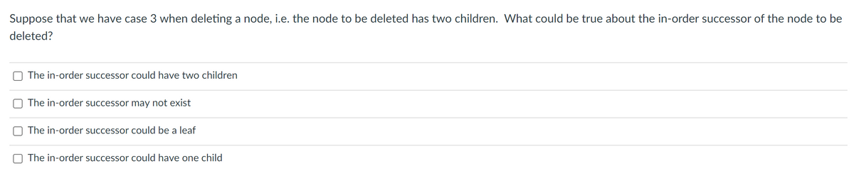 Suppose that we have case 3 when deleting a node, i.e. the node to be deleted has two children. What could be true about the in-order successor of the node to be
deleted?
The in-order successor could have two children
The in-order successor may not exist
The in-order successor could be a leaf
The in-order successor could have one child
