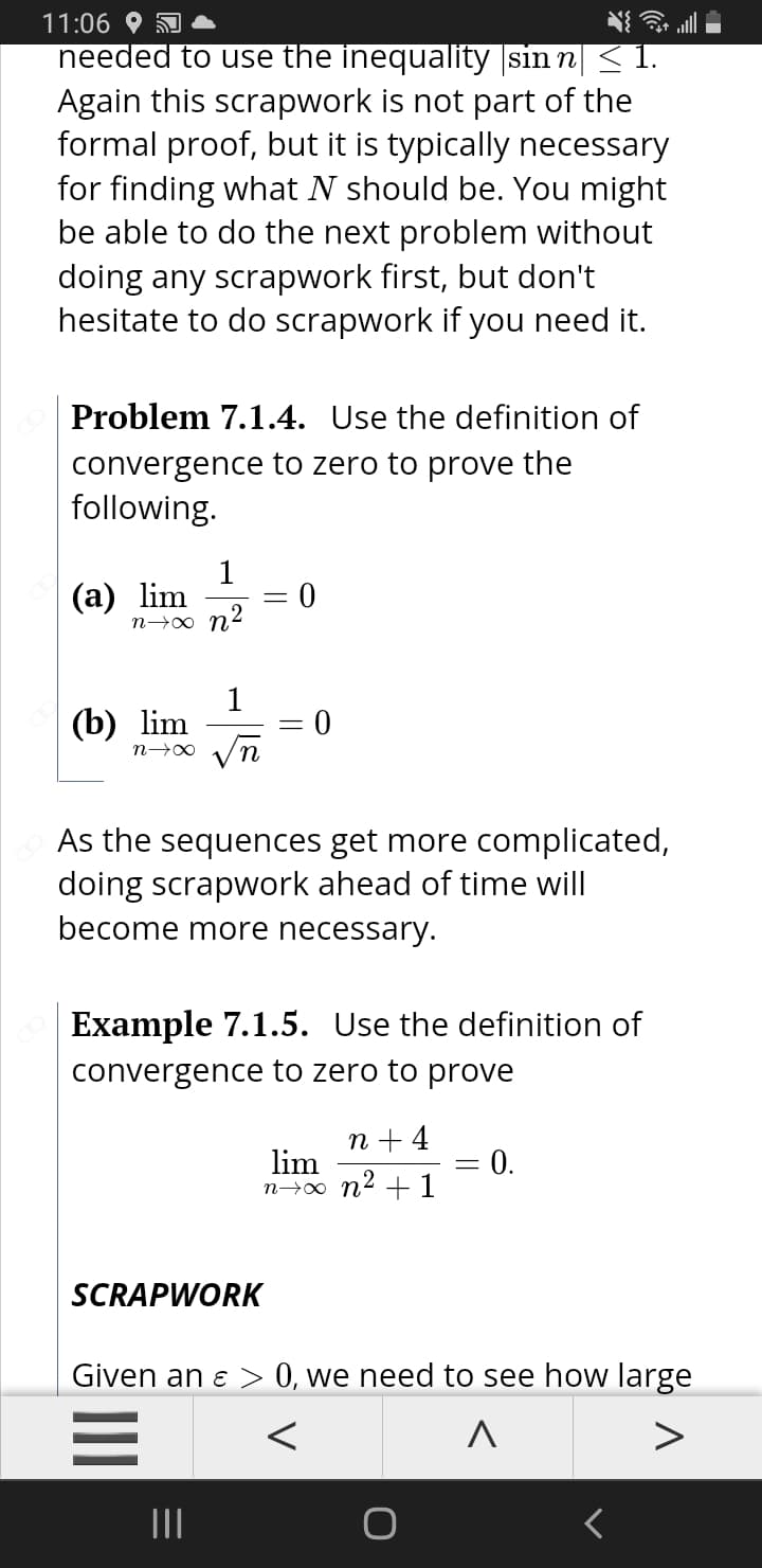 11:06 O
needed to use the inequality sin n| < 1.
Again this scrapwork is not part of the
formal proof, but it is typically necessary
for finding what N should be. You might
be able to do the next problem without
doing any scrapwork first, but don't
hesitate to do scrapwork if you need it.
Problem 7.1.4. Use the definition of
convergence to zero to prove the
following.
(a) lim
n→∞ n2
1
(b) lim
As the sequences get more complicated,
doing scrapwork ahead of time will
become more necessary.
Example 7.1.5. Use the definition of
convergence to zero to prove
п+4
lim
n→0 n2 +1
0.
SCRAPWORK
Given an ɛ > 0, we need to see how large
II
