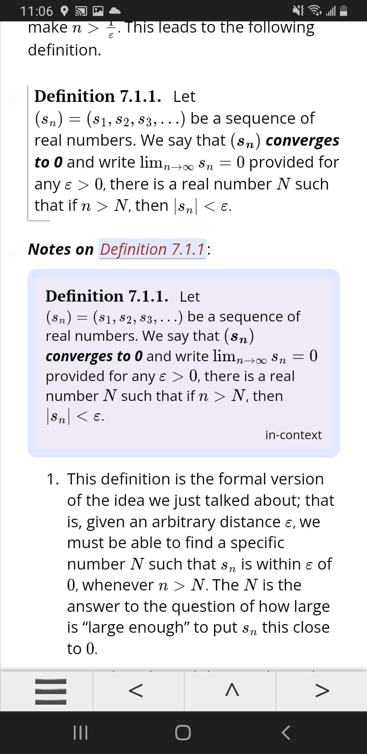 11:06
make n > . This leads to the following
definition.
Definition 7.1.1. Let
(sn) = (81, 82, s3, ...) be a sequence of
real numbers. We say that (sn) converges
to 0 and write lim,-> 8n = 0 provided for
any e > 0, there is a real number N such
that if n > N, then sn| < e.
Notes on Definition 7.1.1:
Definition 7.1.1. Let
(sn) = (81, 82, s3,...) be a sequence of
real numbers. We say that (sn)
converges to 0 and write limn→0∞ $n
provided for any ɛ > 0, there is a real
number N such that if n > N, then
Sn| < e.
in-context
1. This definition is the formal version
of the idea we just talked about; that
is, given an arbitrary distance ɛ, we
must be able to find a specific
number N such that s, is within e of
0, whenever n > N. The N is the
answer to the question of how large
is "large enough" to put s, this close
to 0.
II
V
II
