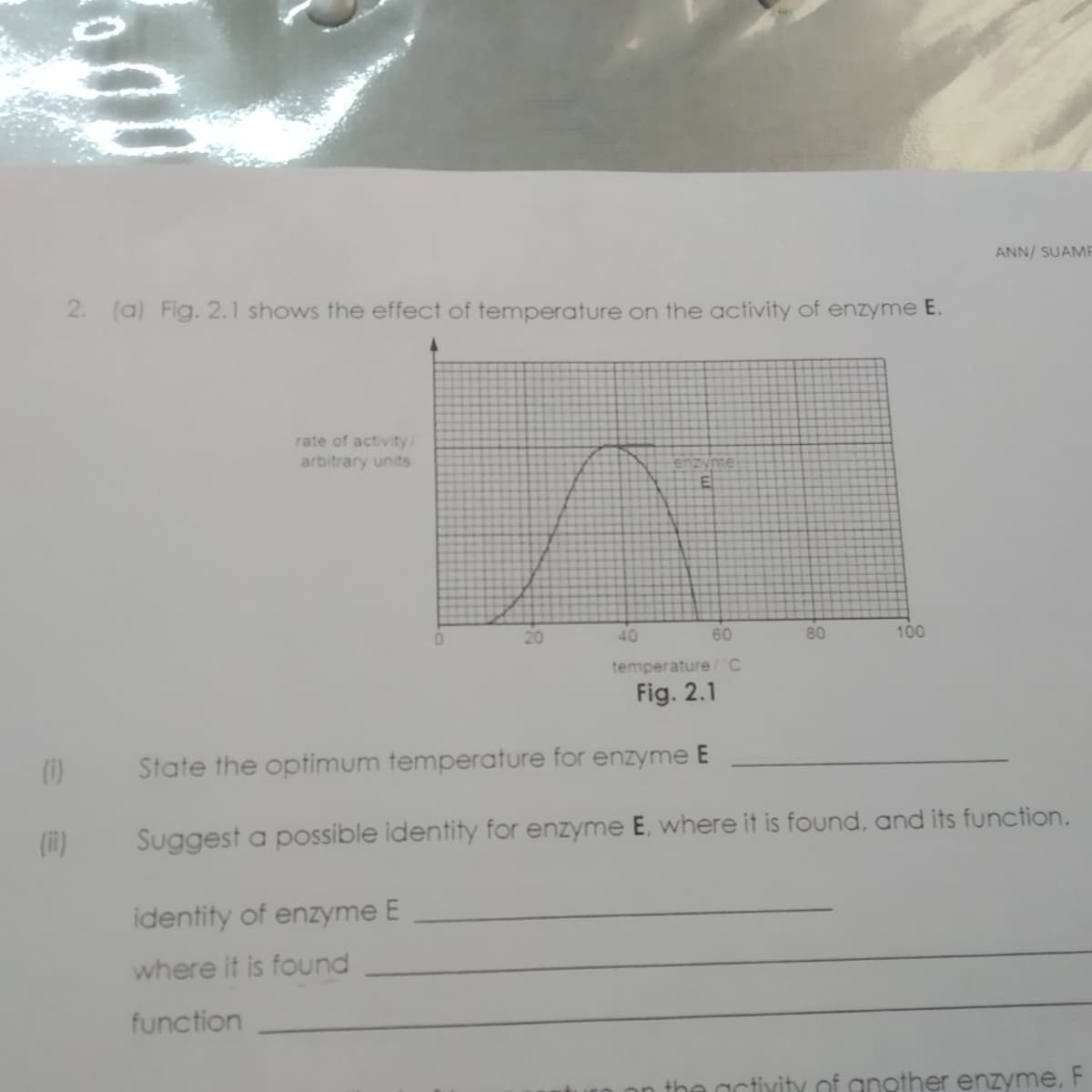 ANN/ SUAMF
2. (a) Fig. 2.1 shows the effect of temperature on the activity of enzyme E.
rate of activity/
arbitrary units
40
60
80
100
temperature/C
Fig. 2.1
()
State the optimum temperature for enzyme E
(i1)
Suggest a possible identity for enzyme E, where it is found, and its function.
identity of enzyme E
where it is found
function
on the activity of another enzyme, F
