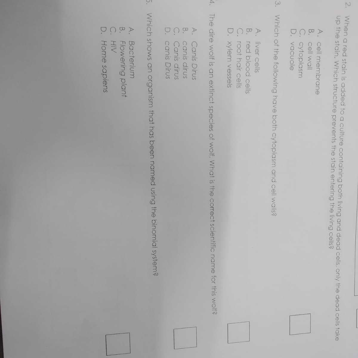 2.
When a red stain is added to a culture containing both living and dead cells, only the dead cells take
up the stain. Which structure prevents the stain entering the living cells?
A. cell membrane
B. cell wall
C. cytoplasm
D. vacuole
3.
Which of the following have both cytoplasm and cell walls?
A. liver cells
B. red blood cells
C. root hair cells
D. xylem vessels
4.
The dire wolf is an extinct species of wolf. What is the correct scientific name for this wolf?
A. Canis Dirus
B. canis dirus
C. Canis dirus
D. canis Dirus
5.
Which shows an organism that has been named using the binomial system?
A. Bacterium
B. Flowering plant
C. HIV
D. Home sapiens
