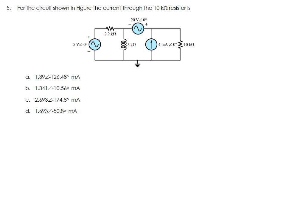 5.
For the circuit shown in Figure the current through the 10 ko resistor is
20 VZ 0°
2.2 k
5VZ 0°
5 kf2
4 mA Z 0°3
10 k2
a. 1.39Z-126.48° mA
b. 1.341Z-10.56° mA
c. 2.6934-174.8° mA
d. 1.6932-50.8° mA
