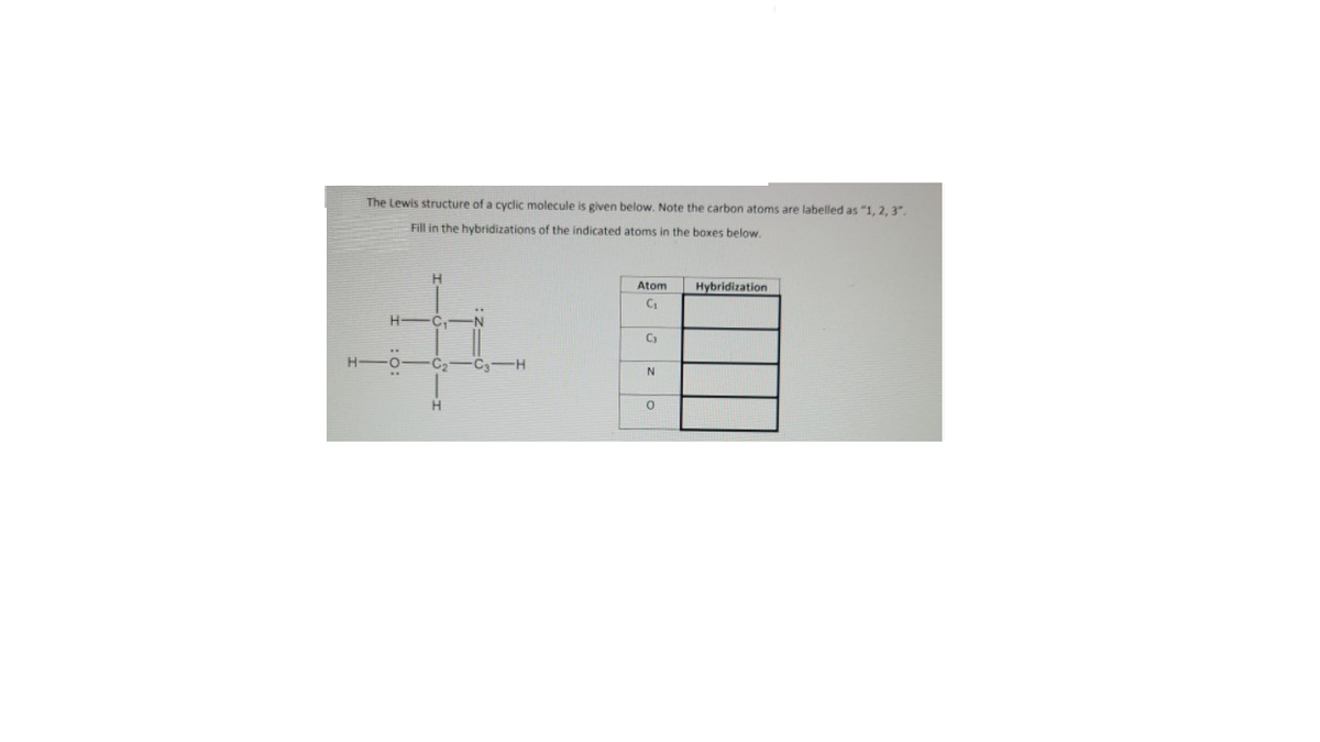 The Lewis structure of a cyclic molecule is given below. Note the carbon atoms are labelled as "1, 2, 3".
Fill in the hybridizations of the indicated atoms in the boxes below.
Atom
Hybridization
H.
C3
H.
C2
H.
