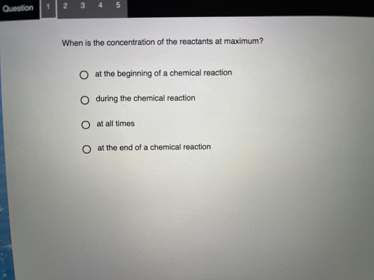 Question
1.
2 3 4 5
When is the concentration of the reactants at maximum?
Oat the beginning of a chemical reaction
O during the chemical reaction
O at all times
O at the end of a chemical reaction
