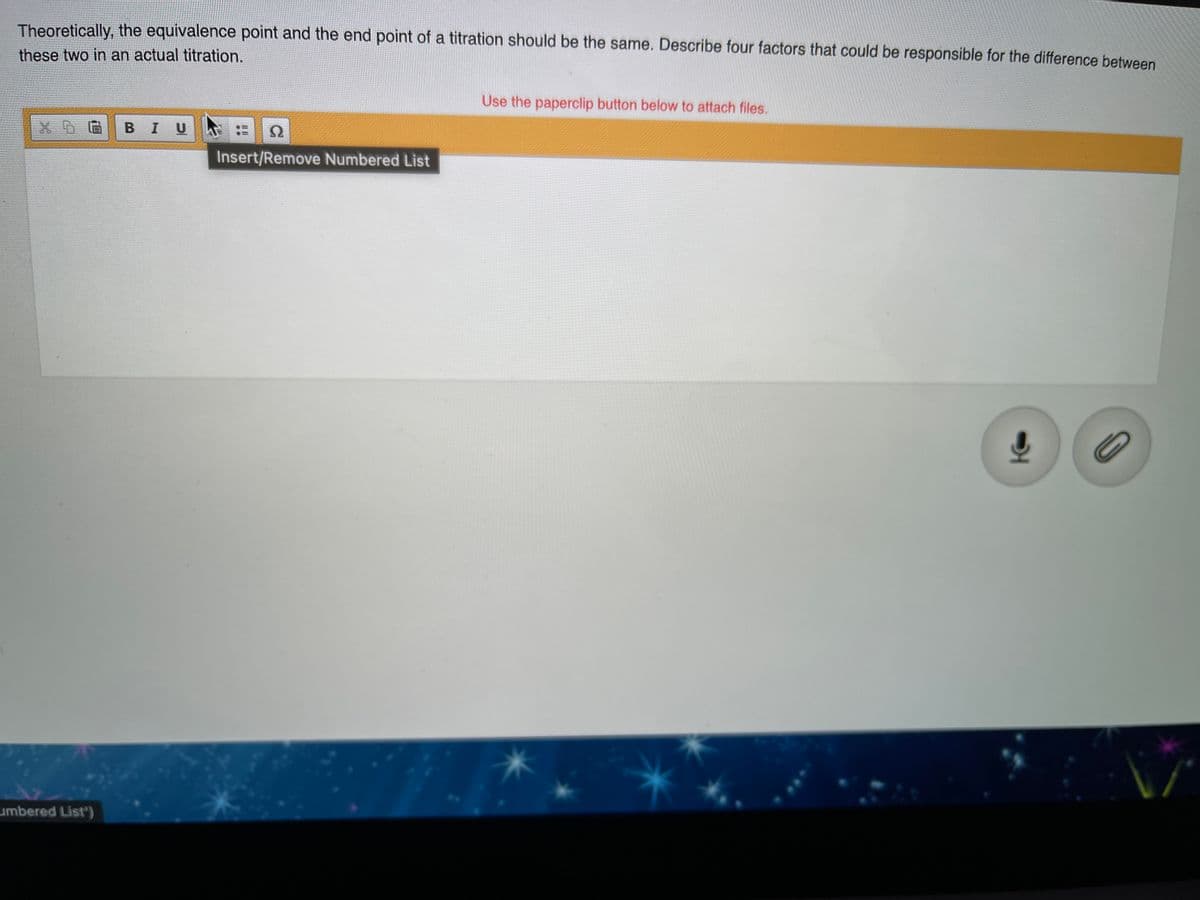 Theoretically, the equivalence point and the end point of a titration should be the same. Describe four factors that could be responsible for the difference between
these two in an actual titration.
Use the paperclip button below to attach files.
BIU
Insert/Remove Numbered List
umbered List')
