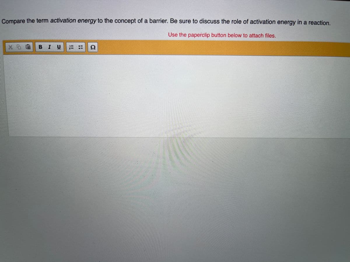 Compare the term activation energy to the concept of a barrier. Be sure to discuss the role of activation energy in a reaction.
Use the paperclip button below to attach files.
X D G BI UE= N
