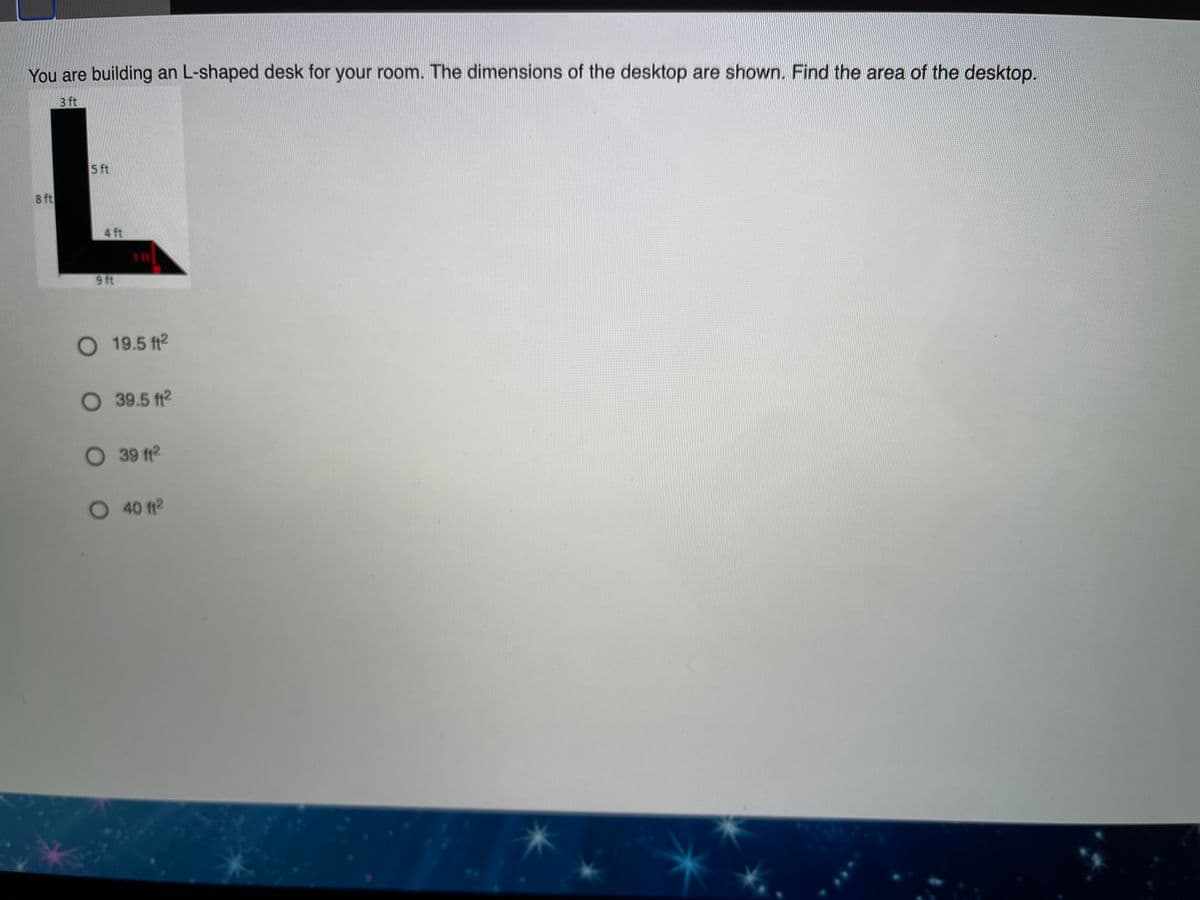 You are building an L-shaped desk for your room. The dimensions of the desktop are shown. Find the area of the desktop.
3 ft
5 ft
8 ft
4 ft
9 ft
O 19.5 ft2
39.5 ft2
O 39 ft2
40 ft2
