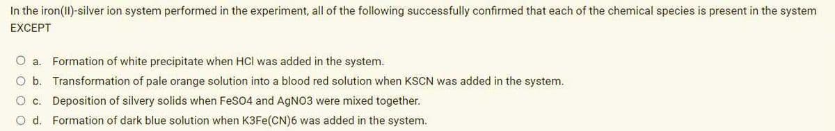 In the iron(II)-silver ion system performed in the experiment, all of the following successfully confirmed that each of the chemical species is present in the system
EXCEPT
O a.
Formation of white precipitate when HCl was added in the system.
O b. Transformation of pale orange solution into a blood red solution when KSCN was added in the system.
O C.
Deposition of silvery solids when FeS04 and AgNO3 were mixed together.
O d. Formation of dark blue solution when K3FE(CN)6 was added in the system.
