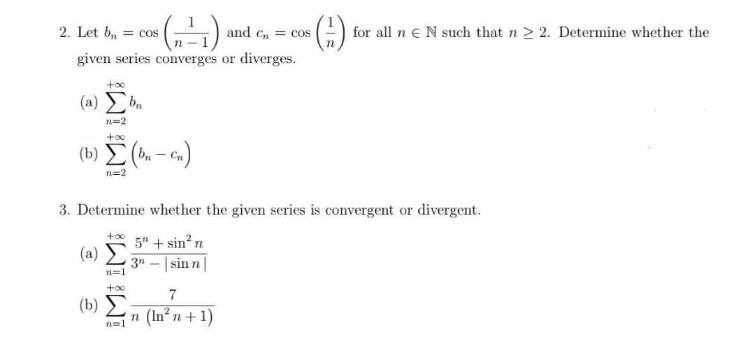 2. Let b, = cos
and Cn = cos
for all n e N such that n > 2. Determine whether the
given series converges or diverges.
+oo
( a) Συ
n=2
+o0
(b) E( - )
- Cn
n=2
3. Determine whether the given series is convergent or divergent.
+oo
5" + sin? n
(a) E
3n - | sin n
n=1
7
( b) Σ
n (In n+1)
n=1
