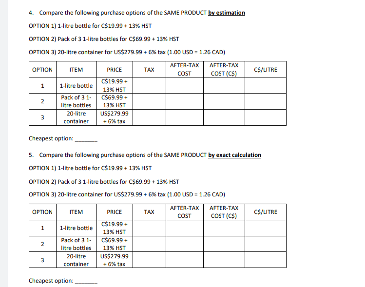 4. Compare the following purchase options of the SAME PRODUCT by estimation
OPTION 1) 1-litre bottle for C$19.99 + 13% HST
OPTION 2) Pack of 3 1-litre bottles for C$69.99 + 13% HST
OPTION 3) 20-litre container for US$279.99 + 6% tax (1.00 USD = 1.26 CAD)
AFTER-TAX
OPTION
ITEM
PRICE
TAX
AFTER-TAX
COST
C$/LITRE
COST (C$)
1
1-litre bottle
C$19.99 +
13% HST
Pack of 3 1-
C$69.99 +
2
litre bottles
13% HST
US$279.99
3
20-litre
container
+ 6% tax
Cheapest option:
5. Compare the following purchase options of the SAME PRODUCT by exact calculation
OPTION 1) 1-litre bottle for C$19.99 + 13% HST
OPTION 2) Pack of 3 1-litre bottles for C$69.99 + 13% HST
OPTION 3) 20-litre container for US$279.99 + 6% tax (1.00 USD = 1.26 CAD)
OPTION
ITEM
PRICE
TAX
AFTER-TAX AFTER-TAX
COST
COST (C$)
C$/LITRE
1
1-litre bottle
C$19.99 +
13% HST
Pack of 3 1-
C$69.99 +
2
13% HST
litre bottles
20-litre
container
US$279.99
3
+ 6% tax
Cheapest option: