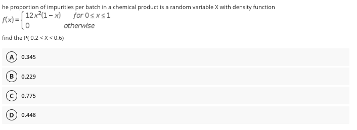 he proportion of impurities per batch in a chemical product is a random variable X with density function
( 12x²(1– x)
f(x) =
for 0sxs1
otherwise
find the P( 0.2 < X < 0.6)
A
0.345
B
0.229
0.775
0.448
