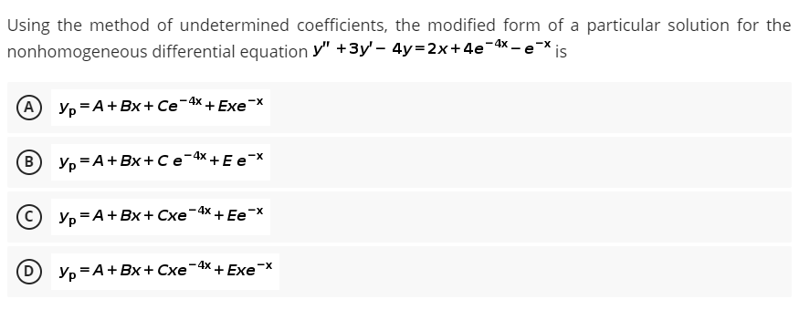 Using the method of undetermined coefficients, the modified form of a particular solution for the
nonhomogeneous differential equation y" +3y' – 4y=2x+4e-4x – e-X is
(А) Ур А +Вх+ Се 4х + Exе"х
B
Yp =A+Bx + C e-4x +E e-x
-X
© yp =A+ Bx+ Cxe¬4x + Ee¬x
D
Ур — А + Вх+ Схе-
-4x + Exe¯X
