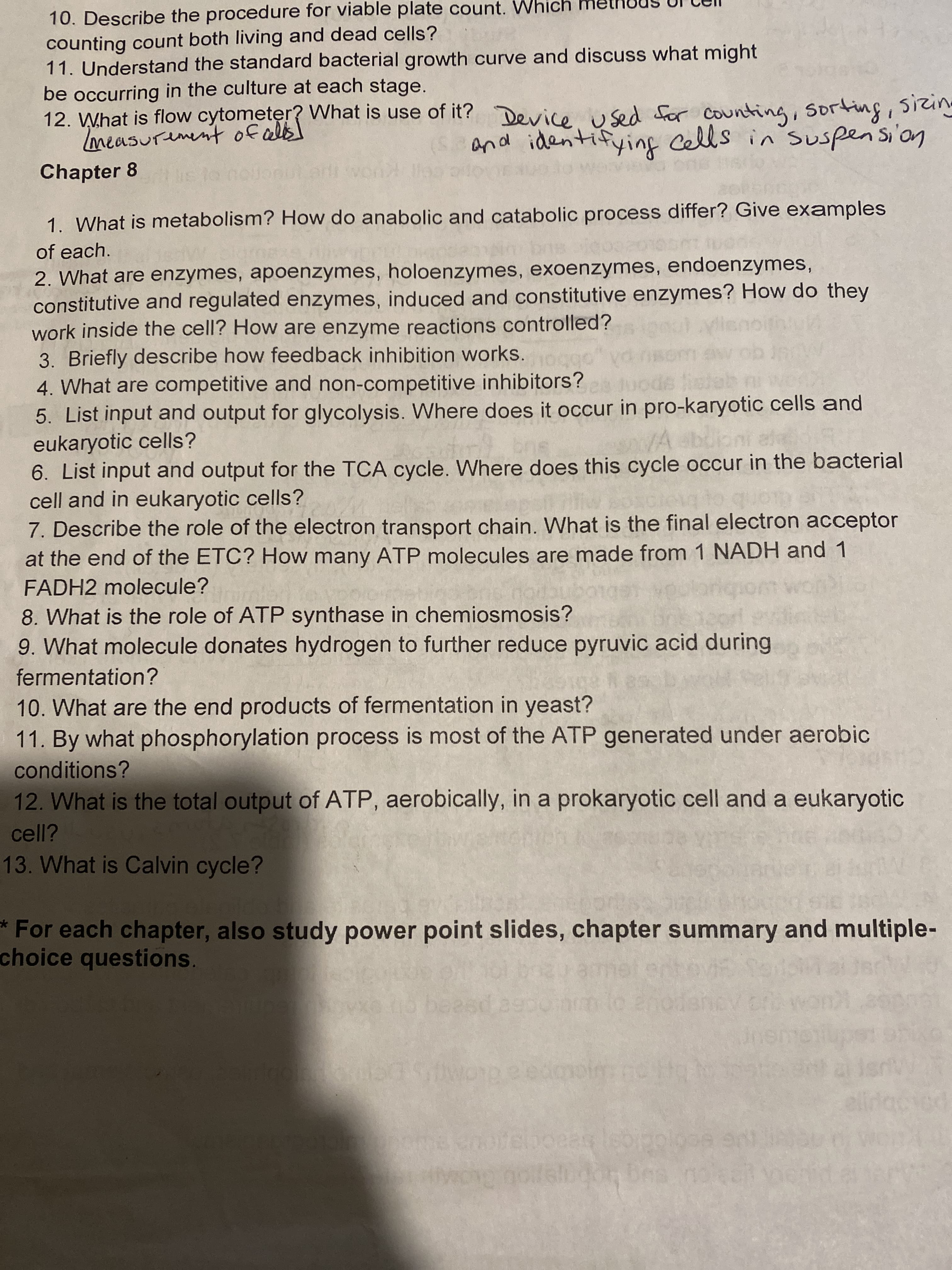 10. Describe the procedure for viable plate count.
counting count both living and dead cells?
11. Understand the standard bacterial growth curve and discuss what might
be occurring in the culture at each stage.
12. What is flow cytometer? What is use of it? Device used for counting, Sorting, sizing
and identifying cells in suspensi'on
Chapter 8
1. What is metabolism? How do anabolic and catabolic process differ? Give examples
of each.
2. What are enzymes, apoenzymes, holoenzymes, exoenzymes, endoenzymes,
constitutive and regulated enzymes, induced and constitutive enzymes? How do they
work inside the cell? How are enzyme reactions controlled?
3. Briefly describe how feedback inhibition works.
4. What are competitive and non-competitive inhibitors?
5. List input and output for glycolysis. Where does it occur in pro-karyotic cells and
eukaryotic cells?
6. List input and output for the TCA cycle. Where does this cycle occur in the bacterial
cell and in eukaryotic cells?
7. Describe the role of the electron transport chain. What is the final electron acceptor
at the end of the ETC? How many ATP molecules are made from 1 NADH and 1
bne
Aabuic
FADH2 molecule?
8. What is the role of ATP synthase in chemiosmosis?
9. What molecule donates hydrogen to further reduce pyruvic acid during
fermentation?
10. What are the end products of fermentation in yeast?
11. By what phosphorylation process is most of the ATP generated under aerobic
conditions?
12. What is the total output of ATP, aerobically, in a prokaryotic cell and a eukaryotic
cell?
13. What is Calvin cycle?
*For each chapter, also study power point slides, chapter summary and multiple-
choice questions.
1
beesd a9po
to an
edooim
elidaciod
dBes no
scoiocicabeaCoc
