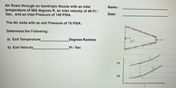 Air flows through an Isentropic Nozzle with an inlet
temperature of 660 degrees R, an inlet velocity of 40 Ft /
Sec, and an inlet Pressure of 140 PSIA.
Name :
Date:
The Air exits with an exit Pressure of 15 PSIA.
Determine the Following:
a) Exit Temperature
Degrees Rankine
b) Exit Velocity_
Ft/ Sec
T1
T2
