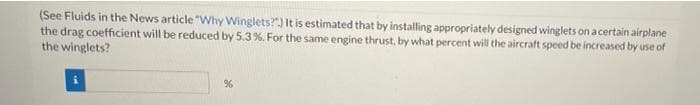 (See Fluids in the News article "Why Winglets?) It is estimated that by installing appropriately designed winglets on a certain airplane
the drag coefficient will be reduced by 5.3%. For the same engine thrust, by what percent will the aircraft speed be increased by use of
the winglets?
