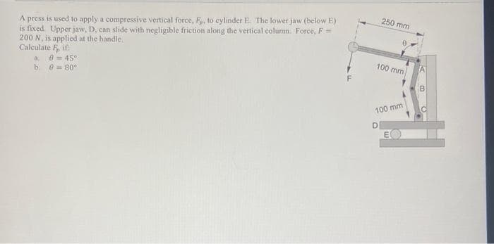 A press is used to apply a compressive vertical force, F, to cylinder E. The lower jaw (below E)
is fixed. Upper jaw, D, can slide with negligible friction along the vertical column. Force, F =
200 N, is applied at the handle.
Calculate F, if
250 mm
8 = 45
a.
100 mm
b. e = 80°
F
B
100 mm
DI
E
