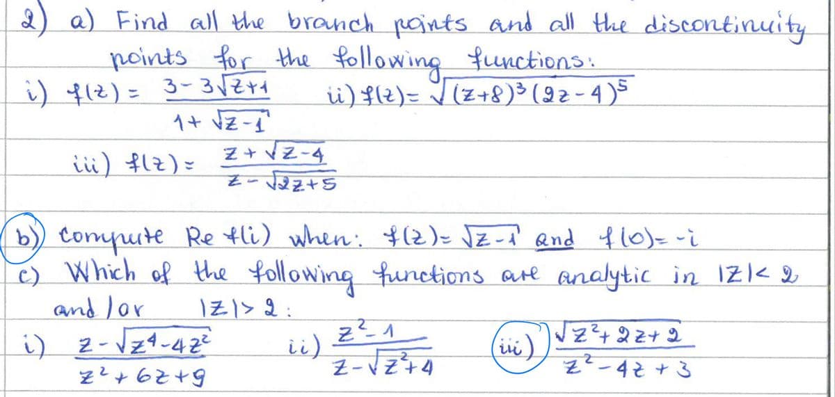 2) a) Find all the branch points and all the discontinuity
points for the following functions:
i) 4(z) = 3-3√√2+₁
ii) f(2)= √ (Z+8) ³ (92-4)5
1+ √Z-1²
iii) f(z) =
Z+√Z-4
Z=√√22+5
b)) Compute Re fli) when: $(2) = √2-₁² and f(0) = -i
c) Which of the following functions are analytic in 1Z1 < 2
and /or
1Z1 > 2:
i) 2-√√24-42²
(iii)
Z²+6Z+9
ii)
2
Z²-1
Z-√Z74
√Z²³² +22+2
'"z2-42 + 3