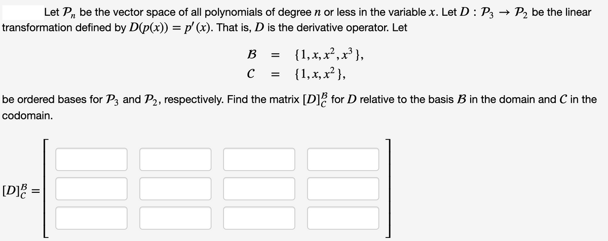 Let Pn be the vector space of all polynomials of degree n or less in the variable x. Let D : P3 → P₂ be the linear
transformation defined by D(p(x)) = p' (x). That is, D is the derivative operator. Let
[D] =
B
с
III
=
=
be ordered bases for P3 and P2, respectively. Find the matrix [D]ễ for D relative to the basis B in the domain and C in the
codomain.
{ 1, x, x², x³},
{ 1, x, x²},
I