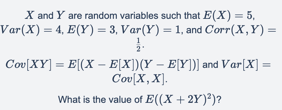 X and Y are random variables such that E(X) = 5,
Var(X) = 4, E(Y) = 3, Var(Y) = 1, and Corr(X,Y) =
1
2*
Cov[XY]
= E[(X − E[X])(Y — E[Y])] and Var[X] =
Cov[X, X].
What is the value of E((X + 2Y)²)?