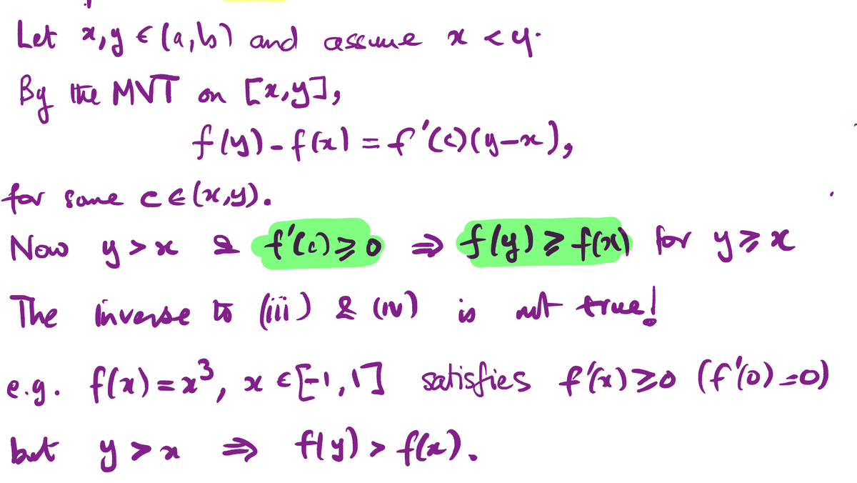 Let x, y € (a, b) and assume x <y.
By the MVT on [x,y],
fly) - f(x) = f'(c) (y_x²),
for some CE(x,y).
Now y>x a f'li) zo = fly) > f(x) for yax
The inverse to (iii) & (NV) is not true!
e.g. f(x)=x³,
8
but you ⇒ fly) > f(x).
x = [1,1] satisfies f'(x) zo (f(0) =0)