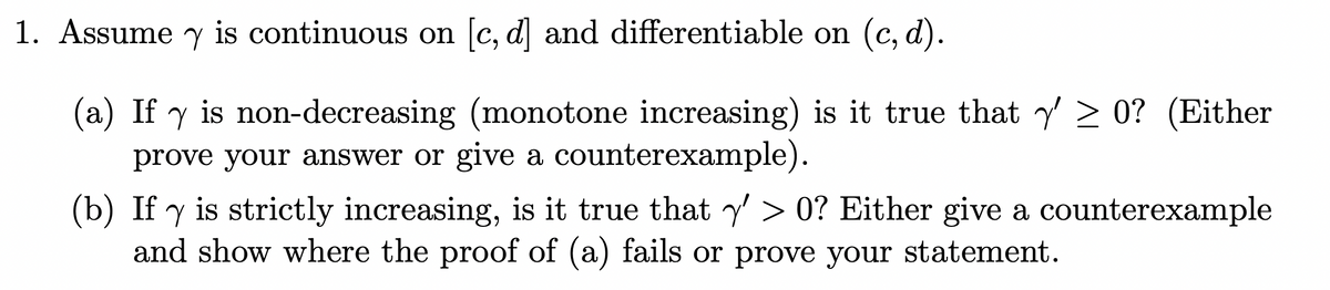 1. Assume y is continuous on [c, d] and differentiable on (c,d).
(a) If y is non-decreasing (monotone increasing) is it true that ✅' ≥ 0? (Either
prove your answer or give a counterexample).
(b) If y is strictly increasing, is it true that ' > 0? Either give a counterexample
and show where the proof of (a) fails or prove your statement.