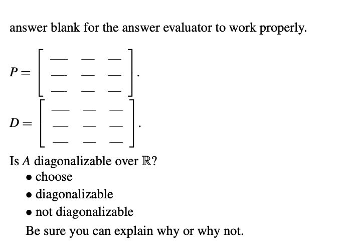 answer blank for the answer evaluator to work properly.
P =
D=
Is A diagonalizable over R?
• choose
• diagonalizable
• not diagonalizable
Be sure you can explain why or why not.