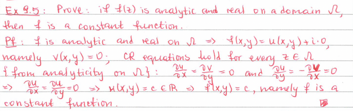 Ex 9.5: Prove: if f(z) is analytic and real on a domain R
then I is a constant function.
Pf: I is analytic and real on √2 => f(x, y) = u(x, y) + i.0₂
namely v(x, y) = 0; CR equations hold for every ZER
I from analyticity on √}:
OV
04
= 0 and
-0 =0
OX
by
ду
ди
Du
DX = By = 0 => M(x,y) = CEⓇR =) f(x,y) = c, namely & is a
constant function.
D
-