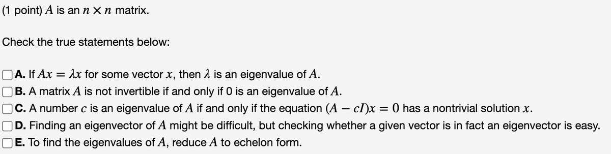 (1 point) A is an n x n matrix.
Check the true statements below:
A. If Ax = λx for some vector x, then λ is an eigenvalue of A.
OB. A matrix A is not invertible if and only if 0 is an eigenvalue of A.
OC. A number c is an eigenvalue of A if and only if the equation (A - cI)x = 0 has a nontrivial solution x.
D. Finding an eigenvector of A might be difficult, but checking whether a given vector is in fact an eigenvector is easy.
E. To find the eigenvalues of A, reduce A to echelon form.