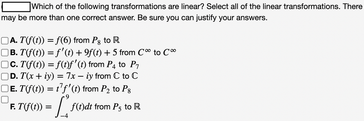 Which of the following transformations are linear? Select all of the linear transformations. There
may be more than one correct answer. Be sure you can justify your answers.
□Ā. T(f(t)) = ƒ(6) from Pg to R
□B. T(f(t)) = f'(t) + 9f(t) + 5 from C∞ to C∞
□c. T(f(t)) = f(t)ƒ' (t) from P4 to P₁
D. T(x + y) = 7x - iy from C to C
□ɛ. T(f(t)) = t²ƒ' (t) from P₂ to Pg
E.
.9
F. T(f(t)) = [₁ f(t)dt from P5 to R