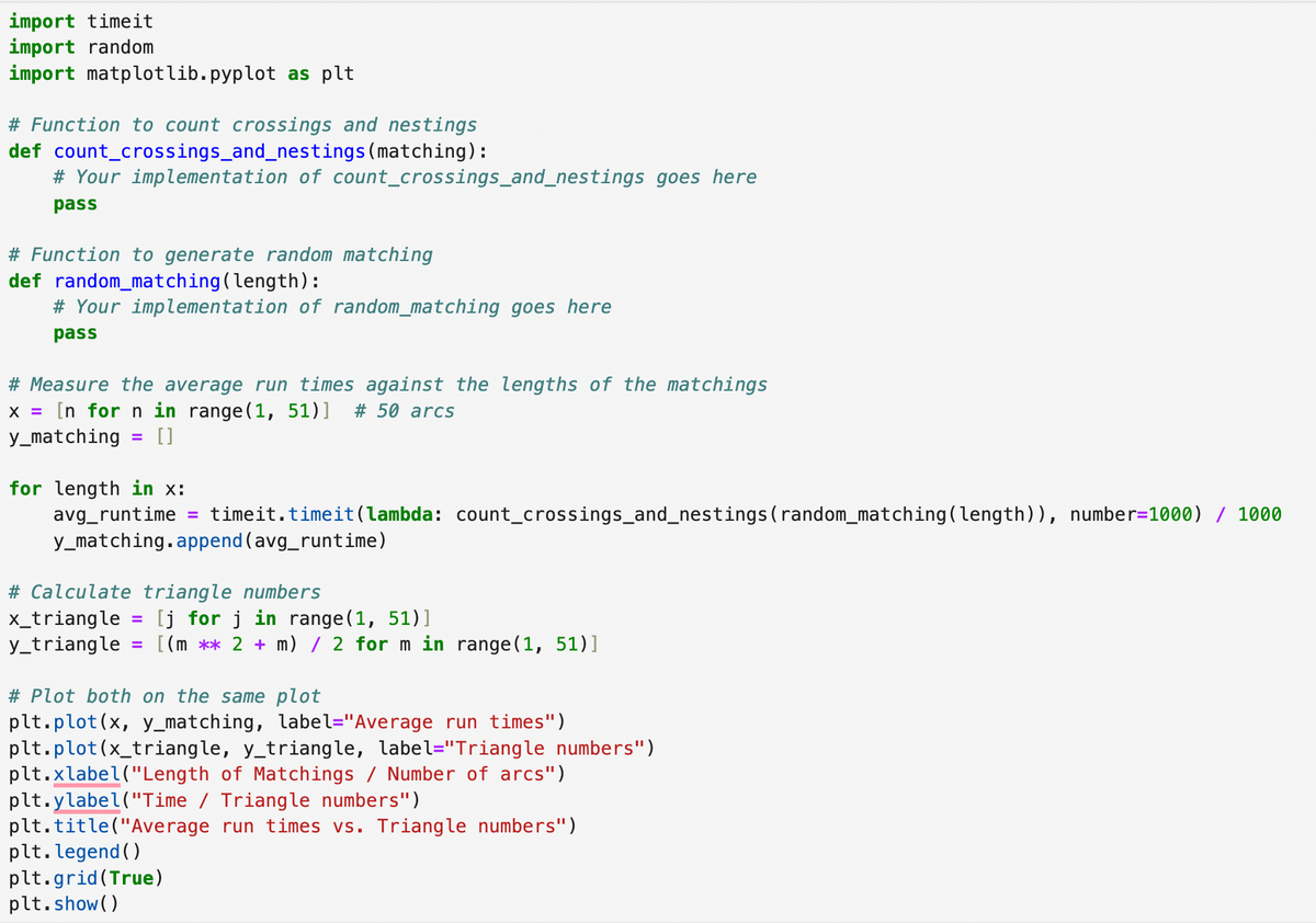 import timeit
import random
import matplotlib.pyplot as plt
# Function to count crossings and nestings
def count_crossings_and_nestings (matching):
# Your implementation of count_crossings_and_nestings goes here
pass
# Function to generate random matching
def random_matching (length):
# Your implementation of random_matching goes here
pass
# Measure the average run times against the lengths of the matchings
x = [n for n in range(1, 51)] # 50 arcs
y_matching = [ ]
for length in x:
avg_runtime =
timeit.timeit(lambda: count_crossings_and_nestings (random_matching (length)), number=1000) / 1000
y_matching.append(avg_runtime)
# Calculate triangle numbers
x_triangle = [j for j in range(1, 51)]
y_triangle = [(m ** 2 + m) / 2 for m in range(1, 51)]
# Plot both on the same plot
plt.plot(x, y_matching, label="Average run times")
plt.plot(x_triangle, y_triangle, label="Triangle numbers")
plt.xlabel("Length of Matchings / Number of arcs")
plt.ylabel("Time / Triangle numbers")
plt.title("Average run times vs. Triangle numbers")
plt. legend()
plt.grid(True)
plt.show()