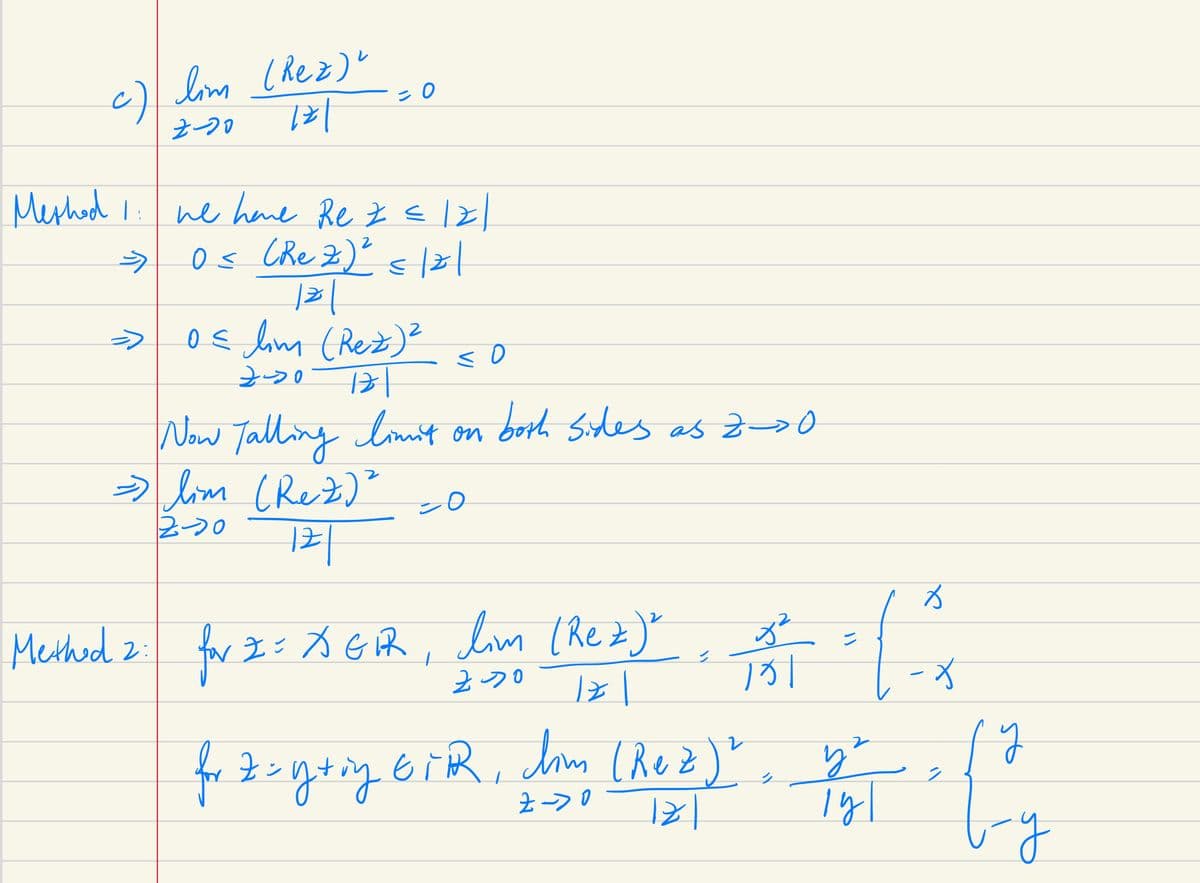 c) lim (Rez)"
721
Z-20
Meshod
→
0
we have Re z = |2|
2
O≤ (Rez) ² ≤|z|
121
0 ≤ lim (Rez) ²
121
720
<o
Now Talling limit on both sides as 2->0.
=> lim (Rez) ²
=0
2-20
121
Methed 2 for I = X GPR, lim (Rez), 3²
ZDO
121
EiR, lim (Rez)?
Z->0
for Z=y+ing EiR,
✓
-X
(Red)" + [²₂
у
y
비
y